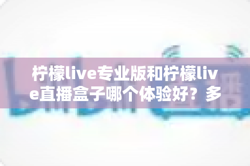 柠檬live专业版和柠檬live直播盒子哪个体验好？多维度对比帮你一次选对