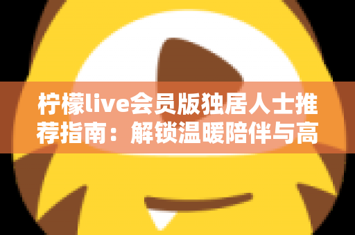 柠檬live会员版独居人士推荐指南：解锁温暖陪伴与高品质独居生活
