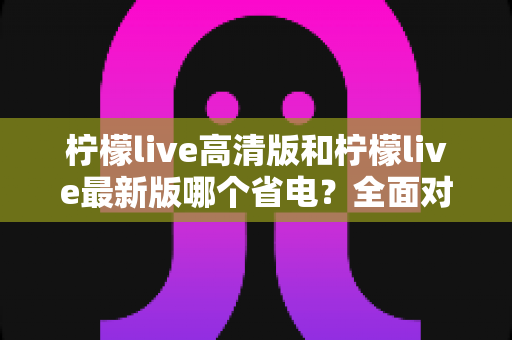 柠檬live高清版和柠檬live最新版哪个省电？全面对比解析与实用省电指南