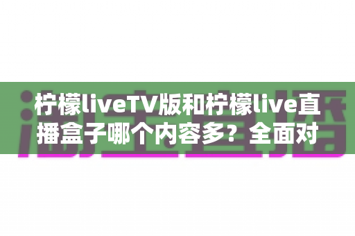 柠檬liveTV版和柠檬live直播盒子哪个内容多?全面对比解析与选购指南 柠檬liveTV版和柠檬live直播盒子哪个内容多?全面对比解析与选购指南