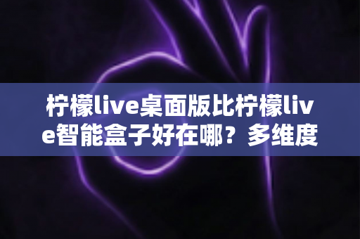 柠檬live桌面版比柠檬live智能盒子好在哪？多维度深度对比帮你选对版本