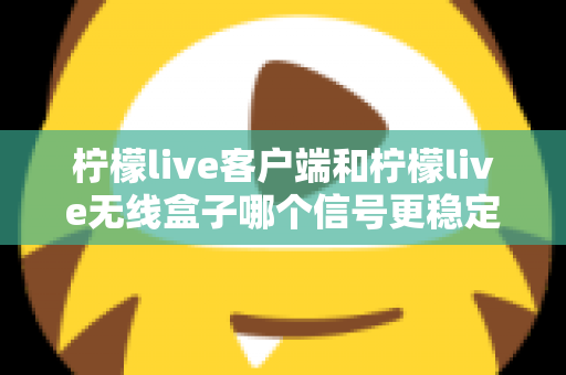 柠檬live客户端和柠檬live无线盒子哪个信号更稳定？全面解析与选购指南