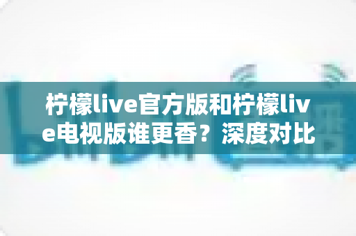 柠檬live官方版和柠檬live电视版谁更香？深度对比帮你找到最适合自己的版本