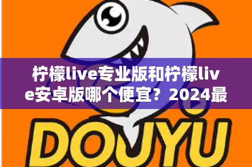 柠檬live专业版和柠檬live安卓版哪个便宜?2024最新价格对比与选购全攻略 柠檬live专业版和柠檬live安卓版哪个便宜?2024最新价格对比与选购全攻略