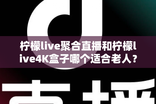 柠檬live聚合直播和柠檬live4K盒子哪个适合老人？——子女必看的孝心选购指南
