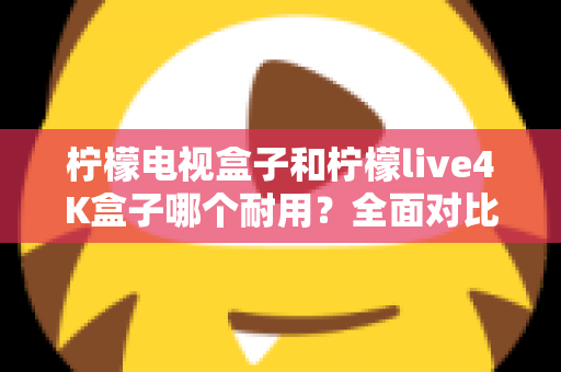 柠檬电视盒子和柠檬live4K盒子哪个耐用？全面对比使用寿命与选购深度指南