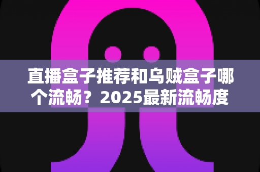 直播盒子推荐和乌贼盒子哪个流畅？2025最新流畅度实测对比与选购避坑指南