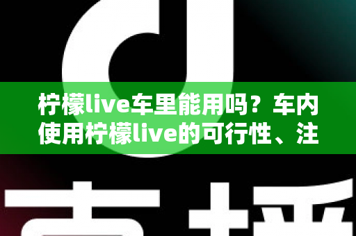 柠檬live车里能用吗？车内使用柠檬live的可行性、注意事项与实用技巧全解析