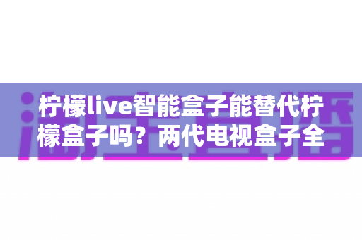 柠檬live智能盒子能替代柠檬盒子吗?两代电视盒子全面对比与选购指南 柠檬live智能盒子能替代柠檬盒子吗?两代电视盒子全面对比与选购指南