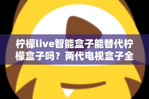 柠檬live智能盒子能替代柠檬盒子吗？两代电视盒子全面对比与选购指南