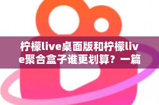 柠檬live桌面版和柠檬live聚合盒子谁更划算？一篇讲透成本与体验的深度对比指南