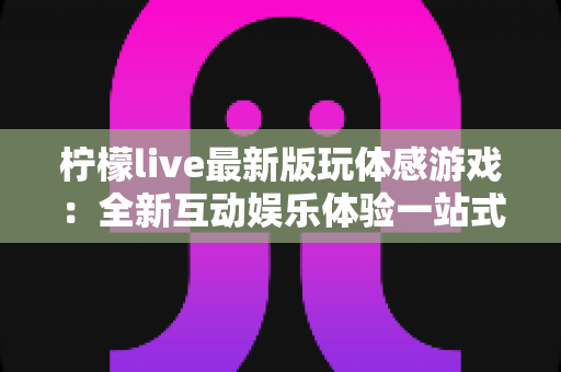 柠檬live最新版玩体感游戏：全新互动娱乐体验一站式指南
