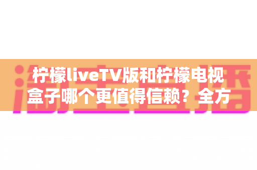 柠檬liveTV版和柠檬电视盒子哪个更值得信赖？全方位深度对比与选购避坑指南