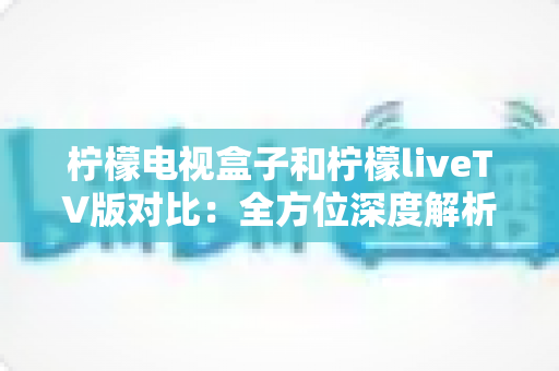 柠檬电视盒子和柠檬liveTV版对比：全方位深度解析，帮你找到最适合自己的客厅观影方案