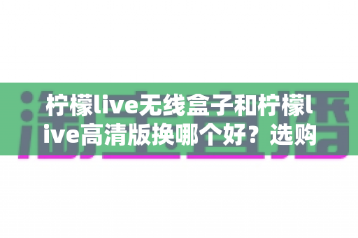 柠檬live无线盒子和柠檬live高清版换哪个好？选购换购全攻略一篇文章讲透