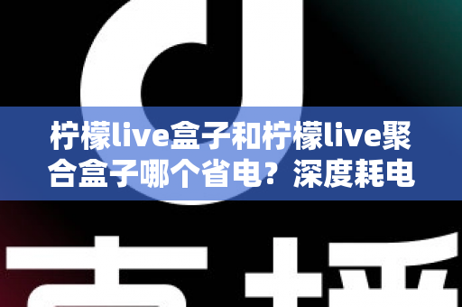 柠檬live盒子和柠檬live聚合盒子哪个省电？深度耗电对比与实用省电指南