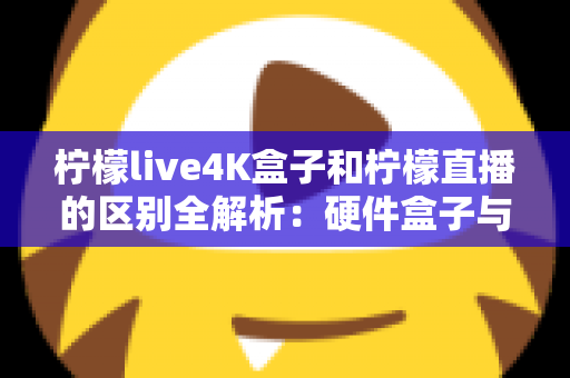 柠檬live4K盒子和柠檬直播的区别全解析：硬件盒子与软件应用该怎么选？一文看懂！