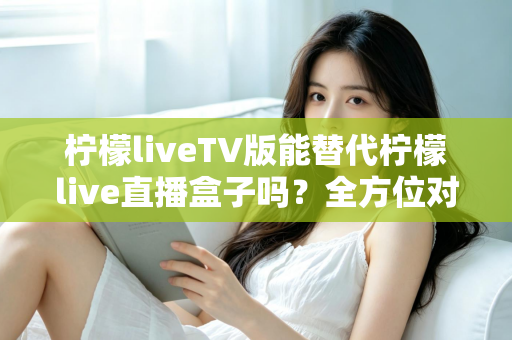 柠檬liveTV版能替代柠檬live直播盒子吗?全方位对比分析与实用选购指南 柠檬liveTV版能替代柠檬live直播盒子吗?全方位对比分析与实用选购指南