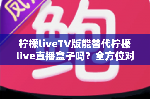 柠檬liveTV版能替代柠檬live直播盒子吗?全方位对比分析与实用选购指南 柠檬liveTV版能替代柠檬live直播盒子吗?全方位对比分析与实用选购指南