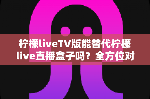 柠檬liveTV版能替代柠檬live直播盒子吗？全方位对比分析与实用选购指南
