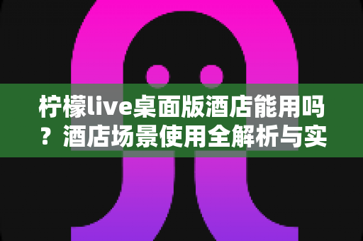柠檬live桌面版酒店能用吗?酒店场景使用全解析与实用指南 柠檬live桌面版酒店能用吗?酒店场景使用全解析与实用指南
