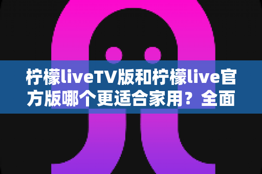 柠檬liveTV版和柠檬live官方版哪个更适合家用？全面对比评测帮你选出最佳家庭观影方案