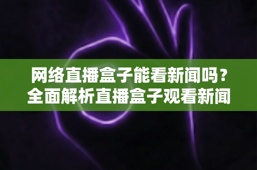 网络直播盒子能看新闻吗?全面解析直播盒子观看新闻的可行性与实用攻略 网络直播盒子能看新闻吗?全面解析直播盒子观看新闻的可行性与实用攻略