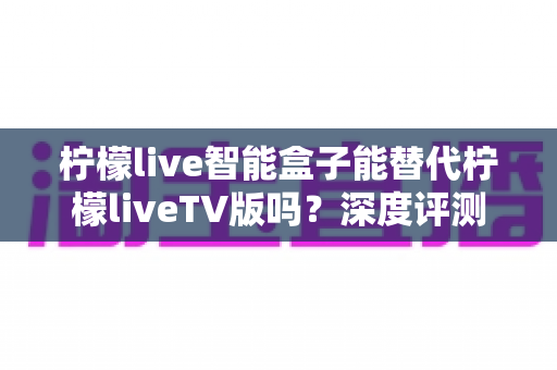 柠檬live智能盒子能替代柠檬liveTV版吗?深度评测与选购指南一次看懂 柠檬live智能盒子能替代柠檬liveTV版吗?深度评测与选购指南一次看懂