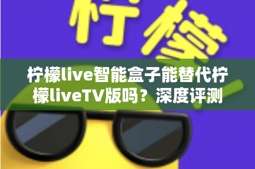 柠檬live智能盒子能替代柠檬liveTV版吗？深度评测与选购指南一次看懂
