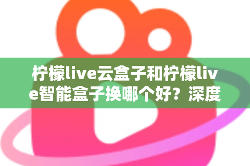 柠檬live云盒子和柠檬live智能盒子换哪个好？深度对比评测帮你选对不选贵