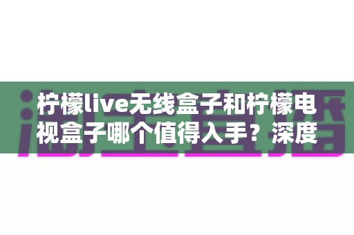 柠檬live无线盒子和柠檬电视盒子哪个值得入手?深度测评对比帮你选对不踩坑 柠檬live无线盒子和柠檬电视盒子哪个值得入手?深度测评对比帮你选对不踩坑