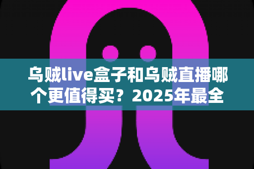 乌贼live盒子和乌贼直播哪个更值得买?2025年最全选购对比指南,看完不再纠结 乌贼live盒子和乌贼直播哪个更值得买?2025年最全选购对比指南,看完不再纠结