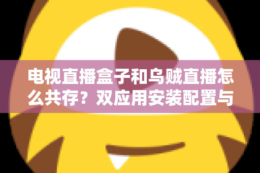 电视直播盒子和乌贼直播怎么共存？双应用安装配置与优化全攻略