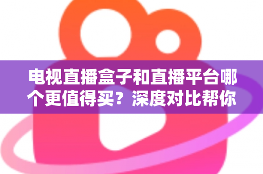 电视直播盒子和直播平台哪个更值得买？深度对比帮你做出明智选择