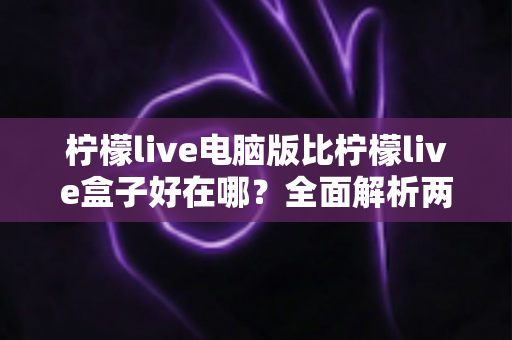 柠檬live电脑版比柠檬live盒子好在哪？全面解析两大版本的差异与选择指南