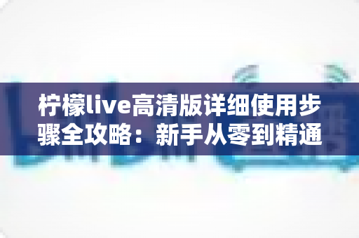 柠檬live高清版详细使用步骤全攻略:新手从零到精通的完整操作指南 柠檬live高清版详细使用步骤全攻略:新手从零到精通的完整操作指南