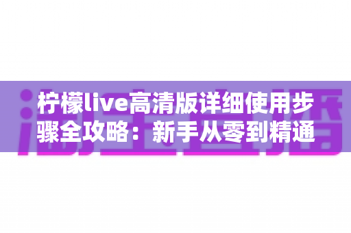 柠檬live高清版详细使用步骤全攻略：新手从零到精通的完整操作指南