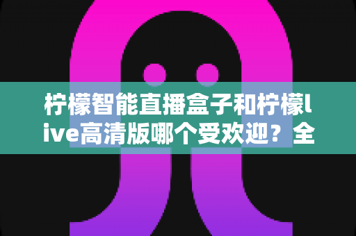 柠檬智能直播盒子和柠檬live高清版哪个受欢迎？全面对比分析与选购指南