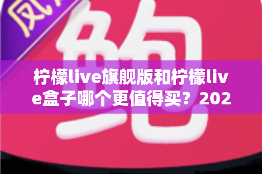 柠檬live旗舰版和柠檬live盒子哪个更值得买？2025年最实用的选购对比指南