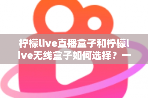 柠檬live直播盒子和柠檬live无线盒子如何选择？一篇文章帮你理清思路、避开选购误区