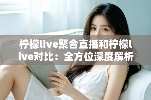 柠檬live聚合直播和柠檬live对比：全方位深度解析两款直播应用的差异，助你轻松选出最适合自己的观影利器