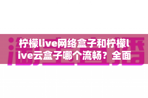 柠檬live网络盒子和柠檬live云盒子哪个流畅？全面对比测评，帮你选出更顺滑的观影方案
