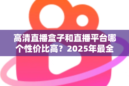 高清直播盒子和直播平台哪个性价比高？2025年最全选购对比指南，帮你省钱不踩坑