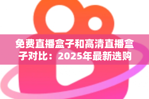 免费直播盒子和高清直播盒子对比：2025年最新选购指南，看完再买不踩坑