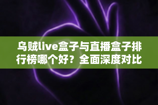乌贼live盒子与直播盒子排行榜哪个好?全面深度对比分析与选购避坑指南 乌贼live盒子与直播盒子排行榜哪个好?全面深度对比分析与选购避坑指南