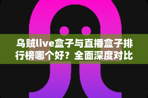 乌贼live盒子与直播盒子排行榜哪个好？全面深度对比分析与选购避坑指南