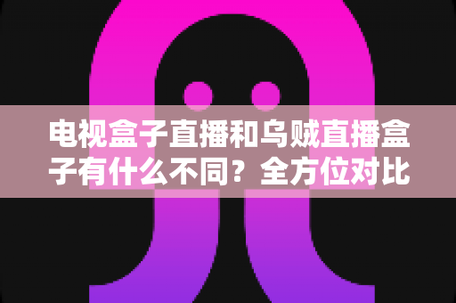 电视盒子直播和乌贼直播盒子有什么不同？全方位对比解析与家庭选购指南