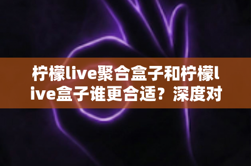 柠檬live聚合盒子和柠檬live盒子谁更合适？深度对比解析帮你选对不踩坑