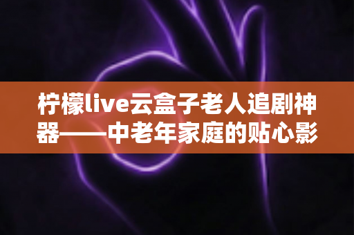 柠檬live云盒子老人追剧神器——中老年家庭的贴心影视娱乐解决方案 柠檬live云盒子老人追剧神器——中老年家庭的贴心影视娱乐解决方案