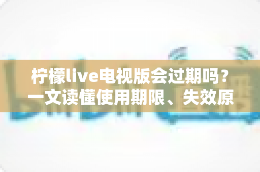 柠檬live电视版会过期吗?一文读懂使用期限、失效原因与应对方法 柠檬live电视版会过期吗?一文读懂使用期限、失效原因与应对方法